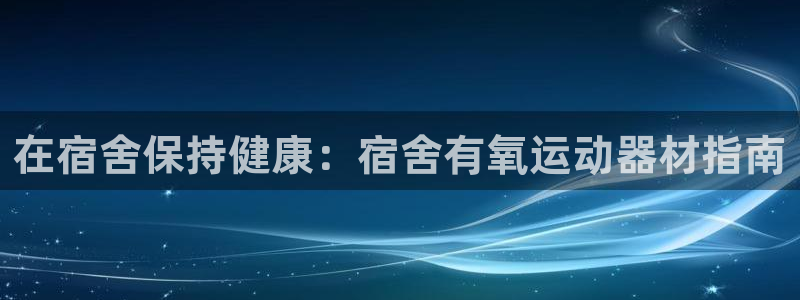 意昂集团官网：在宿舍保持健康：宿舍有氧运动器材指南